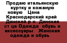  Продаю итальянскую куртку и кожаную новую › Цена ­ 4 500 - Краснодарский край, Динской р-н, Динская ст-ца Одежда, обувь и аксессуары » Женская одежда и обувь   